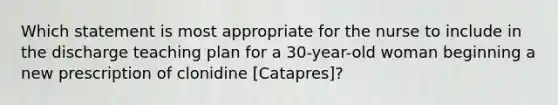 Which statement is most appropriate for the nurse to include in the discharge teaching plan for a 30-year-old woman beginning a new prescription of clonidine [Catapres]?