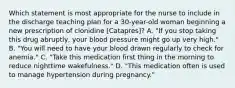 Which statement is most appropriate for the nurse to include in the discharge teaching plan for a 30-year-old woman beginning a new prescription of clonidine [Catapres]? A. "If you stop taking this drug abruptly, your blood pressure might go up very high." B. "You will need to have your blood drawn regularly to check for anemia." C. "Take this medication first thing in the morning to reduce nighttime wakefulness." D. "This medication often is used to manage hypertension during pregnancy."