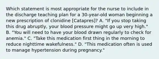 Which statement is most appropriate for the nurse to include in the discharge teaching plan for a 30-year-old woman beginning a new prescription of clonidine [Catapres]? A. "If you stop taking this drug abruptly, your blood pressure might go up very high." B. "You will need to have your blood drawn regularly to check for anemia." C. "Take this medication first thing in the morning to reduce nighttime wakefulness." D. "This medication often is used to manage hypertension during pregnancy."