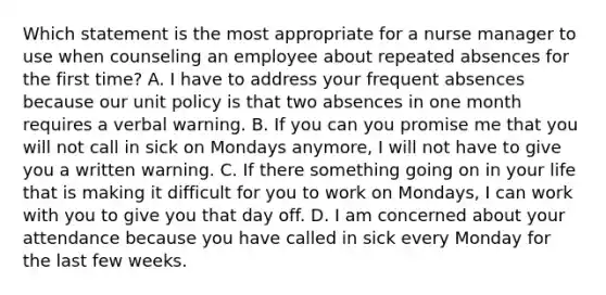 Which statement is the most appropriate for a nurse manager to use when counseling an employee about repeated absences for the first time? A. I have to address your frequent absences because our unit policy is that two absences in one month requires a verbal warning. B. If you can you promise me that you will not call in sick on Mondays anymore, I will not have to give you a written warning. C. If there something going on in your life that is making it difficult for you to work on Mondays, I can work with you to give you that day off. D. I am concerned about your attendance because you have called in sick every Monday for the last few weeks.