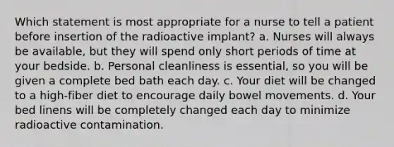 Which statement is most appropriate for a nurse to tell a patient before insertion of the radioactive implant? a. Nurses will always be available, but they will spend only short periods of time at your bedside. b. Personal cleanliness is essential, so you will be given a complete bed bath each day. c. Your diet will be changed to a high-fiber diet to encourage daily bowel movements. d. Your bed linens will be completely changed each day to minimize radioactive contamination.