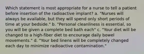 Which statement is most appropriate for a nurse to tell a patient before insertion of the radioactive implant? a. "Nurses will always be available, but they will spend only short periods of time at your bedside." b. "Personal cleanliness is essential, so you will be given a complete bed bath each" c. "Your diet will be changed to a high-fiber diet to encourage daily bowel movements." d. "Your bed linens will be completely changed each day to minimize radioactive contamination."