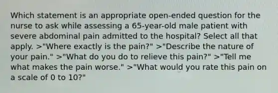 Which statement is an appropriate open-ended question for the nurse to ask while assessing a 65-year-old male patient with severe abdominal pain admitted to the hospital? Select all that apply. >"Where exactly is the pain?" >"Describe the nature of your pain." >"What do you do to relieve this pain?" >"Tell me what makes the pain worse." >"What would you rate this pain on a scale of 0 to 10?"