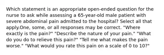 Which statement is an appropriate open-ended question for the nurse to ask while assessing a 65-year-old male patient with severe abdominal pain admitted to the hospital? Select all that apply.One, some, or all responses may be correct. "Where exactly is the pain?" "Describe the nature of your pain." "What do you do to relieve this pain?" "Tell me what makes the pain worse." "What would you rate this pain on a scale of 0 to 10?"