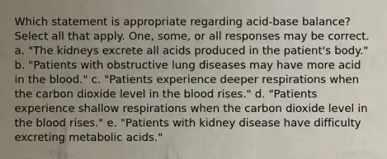 Which statement is appropriate regarding acid-base balance? Select all that apply. One, some, or all responses may be correct. a. "The kidneys excrete all acids produced in the patient's body." b. "Patients with obstructive lung diseases may have more acid in the blood." c. "Patients experience deeper respirations when the carbon dioxide level in the blood rises." d. "Patients experience shallow respirations when the carbon dioxide level in the blood rises." e. "Patients with kidney disease have difficulty excreting metabolic acids."