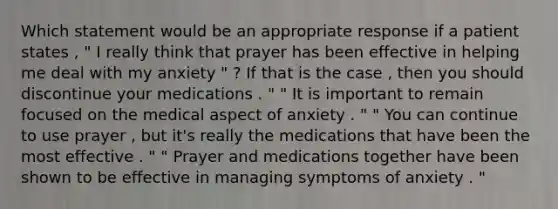 Which statement would be an appropriate response if a patient states , " I really think that prayer has been effective in helping me deal with my anxiety " ? If that is the case , then you should discontinue your medications . " " It is important to remain focused on the medical aspect of anxiety . " " You can continue to use prayer , but it's really the medications that have been the most effective . " " Prayer and medications together have been shown to be effective in managing symptoms of anxiety . "