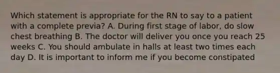 Which statement is appropriate for the RN to say to a patient with a complete previa? A. During first stage of labor, do slow chest breathing B. The doctor will deliver you once you reach 25 weeks C. You should ambulate in halls at least two times each day D. It is important to inform me if you become constipated