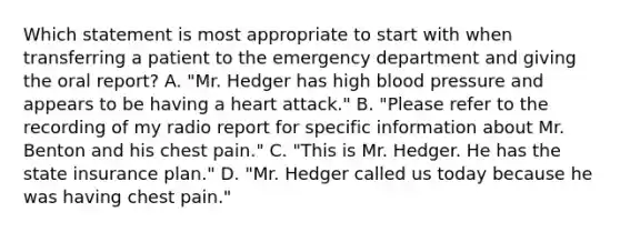 Which statement is most appropriate to start with when transferring a patient to the emergency department and giving the oral​ report? A. ​"Mr. Hedger has high blood pressure and appears to be having a heart​ attack." B. ​"Please refer to the recording of my radio report for specific information about Mr. Benton and his chest​ pain." C. ​"This is Mr. Hedger. He has the state insurance​ plan." D. ​"Mr. Hedger called us today because he was having chest​ pain."