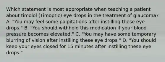 Which statement is most appropriate when teaching a patient about timolol (Timoptic) eye drops in the treatment of glaucoma? A. "You may feel some palpitations after instilling these eye drops." B. "You should withhold this medication if your blood pressure becomes elevated." C. "You may have some temporary blurring of vision after instilling these eye drops." D. "You should keep your eyes closed for 15 minutes after instilling these eye drops."