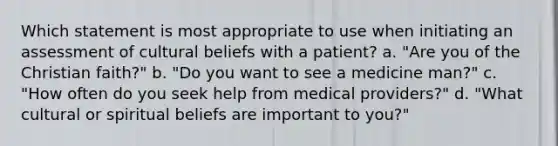 Which statement is most appropriate to use when initiating an assessment of cultural beliefs with a patient? a. "Are you of the Christian faith?" b. "Do you want to see a medicine man?" c. "How often do you seek help from medical providers?" d. "What cultural or spiritual beliefs are important to you?"