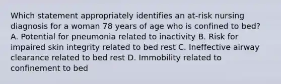 Which statement appropriately identifies an at-risk nursing diagnosis for a woman 78 years of age who is confined to bed? A. Potential for pneumonia related to inactivity B. Risk for impaired skin integrity related to bed rest C. Ineffective airway clearance related to bed rest D. Immobility related to confinement to bed