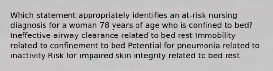 Which statement appropriately identifies an at-risk nursing diagnosis for a woman 78 years of age who is confined to bed? Ineffective airway clearance related to bed rest Immobility related to confinement to bed Potential for pneumonia related to inactivity Risk for impaired skin integrity related to bed rest