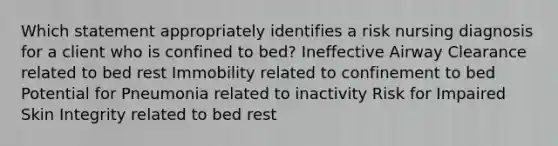 Which statement appropriately identifies a risk nursing diagnosis for a client who is confined to bed? Ineffective Airway Clearance related to bed rest Immobility related to confinement to bed Potential for Pneumonia related to inactivity Risk for Impaired Skin Integrity related to bed rest