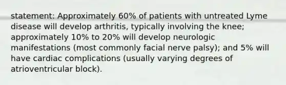 statement: Approximately 60% of patients with untreated Lyme disease will develop arthritis, typically involving the knee; approximately 10% to 20% will develop neurologic manifestations (most commonly facial nerve palsy); and 5% will have cardiac complications (usually varying degrees of atrioventricular block).