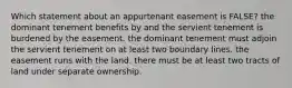 Which statement about an appurtenant easement is FALSE? the dominant tenement benefits by and the servient tenement is burdened by the easement. the dominant tenement must adjoin the servient tenement on at least two boundary lines. the easement runs with the land. there must be at least two tracts of land under separate ownership.