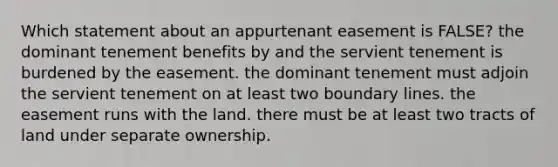 Which statement about an appurtenant easement is FALSE? the dominant tenement benefits by and the servient tenement is burdened by the easement. the dominant tenement must adjoin the servient tenement on at least two boundary lines. the easement runs with the land. there must be at least two tracts of land under separate ownership.