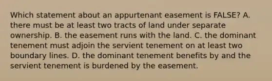 Which statement about an appurtenant easement is FALSE? A. there must be at least two tracts of land under separate ownership. B. the easement runs with the land. C. the dominant tenement must adjoin the servient tenement on at least two boundary lines. D. the dominant tenement benefits by and the servient tenement is burdened by the easement.