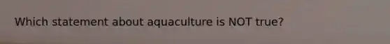 Which statement about aquaculture is NOT true?