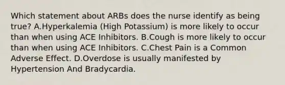 Which statement about ARBs does the nurse identify as being true? A.Hyperkalemia (High Potassium) is more likely to occur than when using ACE Inhibitors. B.Cough is more likely to occur than when using ACE Inhibitors. C.Chest Pain is a Common Adverse Effect. D.Overdose is usually manifested by Hypertension And Bradycardia.