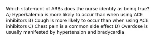 Which statement of ARBs does the nurse identify as being true? A) Hyperkalemia is more likely to occur than when using ACE inhibitors B) Cough is more likely to occur than when using ACE inhibitors C) Chest pain is a common side effect D) Overdose is usually manifested by hypertension and bradycardia