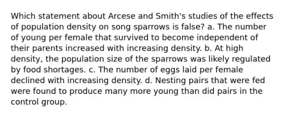 Which statement about Arcese and Smith's studies of the effects of population density on song sparrows is false? a. The number of young per female that survived to become independent of their parents increased with increasing density. b. At high density, the population size of the sparrows was likely regulated by food shortages. c. The number of eggs laid per female declined with increasing density. d. Nesting pairs that were fed were found to produce many more young than did pairs in the control group.