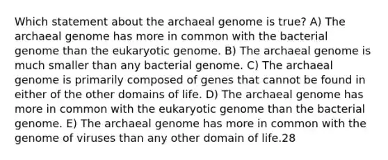 Which statement about the archaeal genome is true? A) The archaeal genome has more in common with the bacterial genome than the eukaryotic genome. B) The archaeal genome is much smaller than any bacterial genome. C) The archaeal genome is primarily composed of genes that cannot be found in either of the other domains of life. D) The archaeal genome has more in common with the eukaryotic genome than the bacterial genome. E) The archaeal genome has more in common with the genome of viruses than any other domain of life.28