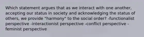 Which statement argues that as we interact with one another, accepting our status in society and acknowledging the status of others, we provide "harmony" to the social order? -functionalist perspective -interactionist perspective -conflict perspective -feminist perspective