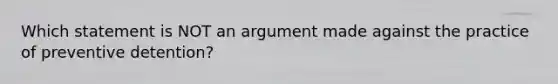 Which statement is NOT an argument made against the practice of preventive detention?