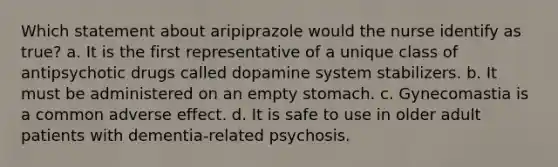 Which statement about aripiprazole would the nurse identify as true? a. It is the first representative of a unique class of antipsychotic drugs called dopamine system stabilizers. b. It must be administered on an empty stomach. c. Gynecomastia is a common adverse effect. d. It is safe to use in older adult patients with dementia-related psychosis.