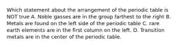 Which statement about the arrangement of the periodic table is NOT true A. Noble gasses are in the group farthest to the right B. Metals are found on the left side of the periodic table C. rare earth elements are in the first column on the left. D. Transition metals are in the center of the periodic table.