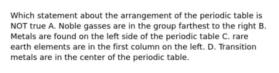 Which statement about the arrangement of the periodic table is NOT true A. Noble gasses are in the group farthest to the right B. Metals are found on the left side of the periodic table C. rare earth elements are in the first column on the left. D. Transition metals are in the center of the periodic table.