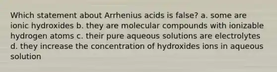 Which statement about Arrhenius acids is false? a. some are ionic hydroxides b. they are molecular compounds with ionizable hydrogen atoms c. their pure aqueous solutions are electrolytes d. they increase the concentration of hydroxides ions in aqueous solution