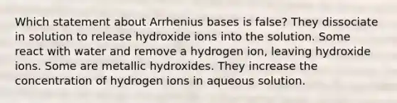 Which statement about Arrhenius bases is false? They dissociate in solution to release hydroxide ions into the solution. Some react with water and remove a hydrogen ion, leaving hydroxide ions. Some are metallic hydroxides. They increase the concentration of hydrogen ions in aqueous solution.