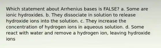 Which statement about Arrhenius bases is FALSE? a. Some are ionic hydroxides. b. They dissociate in solution to release hydroxide ions into the solution. c. They increase the concentration of hydrogen ions in aqueous solution. d. Some react with water and remove a hydrogen ion, leaving hydroxide ions