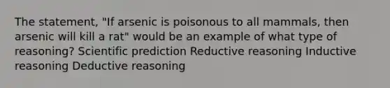 The statement, "If arsenic is poisonous to all mammals, then arsenic will kill a rat" would be an example of what type of reasoning? Scientific prediction Reductive reasoning Inductive reasoning Deductive reasoning