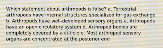 Which statement about arthropods is false? a. Terrestrial arthropods have internal structures specialized for <a href='https://www.questionai.com/knowledge/kU8LNOksTA-gas-exchange' class='anchor-knowledge'>gas exchange</a> b. Arthropods have well-developed sensory organs c. Arthropods have an open circulatory system d. Arthropod bodies are completely covered by a cuticle e. Most arthropod sensory organs are concentrated at the posterior end