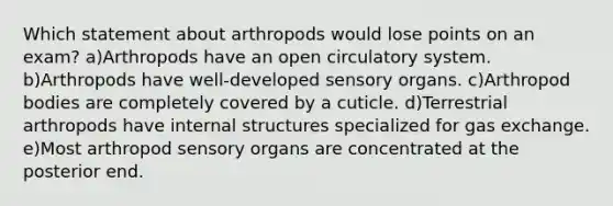 Which statement about arthropods would lose points on an exam? a)Arthropods have an open circulatory system. b)Arthropods have well-developed sensory organs. c)Arthropod bodies are completely covered by a cuticle. d)Terrestrial arthropods have internal structures specialized for gas exchange. e)Most arthropod sensory organs are concentrated at the posterior end.