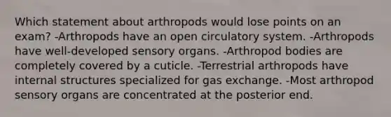 Which statement about arthropods would lose points on an exam? -Arthropods have an open circulatory system. -Arthropods have well-developed sensory organs. -Arthropod bodies are completely covered by a cuticle. -Terrestrial arthropods have internal structures specialized for gas exchange. -Most arthropod sensory organs are concentrated at the posterior end.