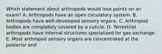 Which statement about arthropods would lose points on an exam? A. Arthropods have an open circulatory system. B. Arthropods have well-developed sensory organs. C. Arthropod bodies are completely covered by a cuticle. D. Terrestrial arthropods have internal structures specialized for gas exchange. E. Most arthropod sensory organs are concentrated at the posterior end