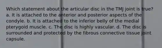 Which statement about the articular disc in the TMJ joint is true? a. It is attached to the anterior and posterior aspects of the condyle. b. It is attached to the inferior belly of the medial pterygoid muscle. c. The disc is highly vascular. d. The disc is surrounded and protected by the fibrous connective tissue joint capsule.