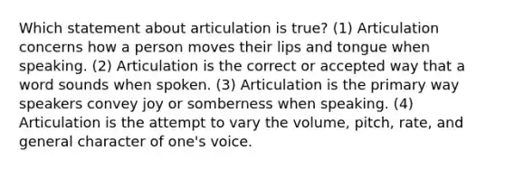 Which statement about articulation is true? (1) Articulation concerns how a person moves their lips and tongue when speaking. (2) Articulation is the correct or accepted way that a word sounds when spoken. (3) Articulation is the primary way speakers convey joy or somberness when speaking. (4) Articulation is the attempt to vary the volume, pitch, rate, and general character of one's voice.