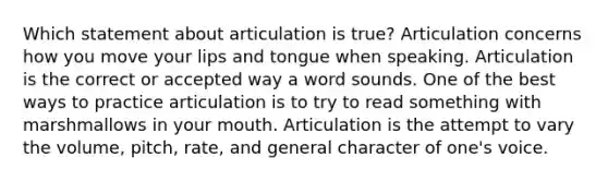 Which statement about articulation is true? Articulation concerns how you move your lips and tongue when speaking. Articulation is the correct or accepted way a word sounds. One of the best ways to practice articulation is to try to read something with marshmallows in your mouth. Articulation is the attempt to vary the volume, pitch, rate, and general character of one's voice.