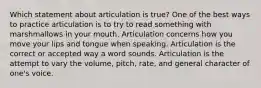 Which statement about articulation is true? One of the best ways to practice articulation is to try to read something with marshmallows in your mouth. Articulation concerns how you move your lips and tongue when speaking. Articulation is the correct or accepted way a word sounds. Articulation is the attempt to vary the volume, pitch, rate, and general character of one's voice.