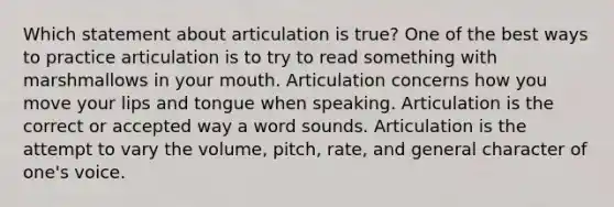 Which statement about articulation is true? One of the best ways to practice articulation is to try to read something with marshmallows in your mouth. Articulation concerns how you move your lips and tongue when speaking. Articulation is the correct or accepted way a word sounds. Articulation is the attempt to vary the volume, pitch, rate, and general character of one's voice.