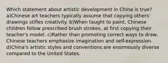 Which statement about artistic development in China is true? a)Chinese art teachers typically assume that copying others' drawings stifles creativity. b)When taught to paint, Chinese children follow prescribed brush strokes, at first copying their teacher's model. c)Rather than promoting correct ways to draw, Chinese teachers emphasize imagination and self-expression. d)China's artistic styles and conventions are enormously diverse compared to the United States.