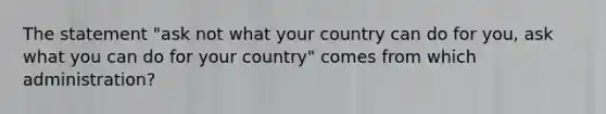 The statement "ask not what your country can do for you, ask what you can do for your country" comes from which administration?