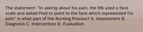 The statement: "In asking about his pain, the RN used a face scale and asked Fred to point to the face which represented his pain" is what part of the Nursing Process? A. Assessment B. Diagnosis C. Intervention D. Evaluation