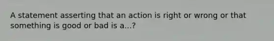 A statement asserting that an action is right or wrong or that something is good or bad is a...?