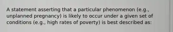 A statement asserting that a particular phenomenon (e.g., unplanned pregnancy) is likely to occur under a given set of conditions (e.g., high rates of poverty) is best described as: