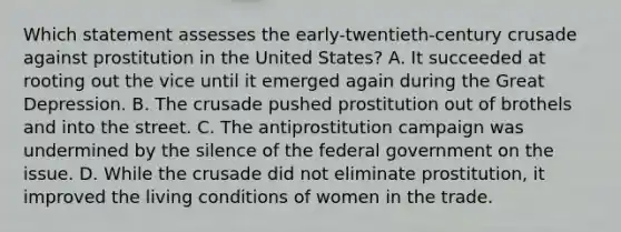 Which statement assesses the early-twentieth-century crusade against prostitution in the United States? A. It succeeded at rooting out the vice until it emerged again during the Great Depression. B. The crusade pushed prostitution out of brothels and into the street. C. The antiprostitution campaign was undermined by the silence of the federal government on the issue. D. While the crusade did not eliminate prostitution, it improved the living conditions of women in the trade.